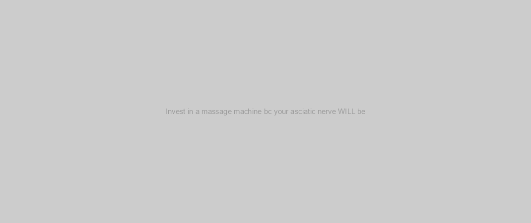 Invest in a massage machine bc your asciatic nerve WILL be